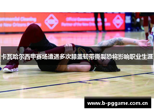 卡瓦哈尔西甲赛场遭遇多次膝盖韧带撕裂恐将影响职业生涯