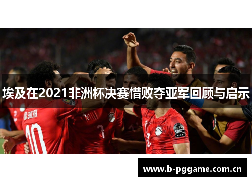 埃及在2021非洲杯决赛惜败夺亚军回顾与启示